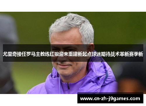 尤里奇接任罗马主教练红狼迎来重建新起点球迷期待战术革新赛季新